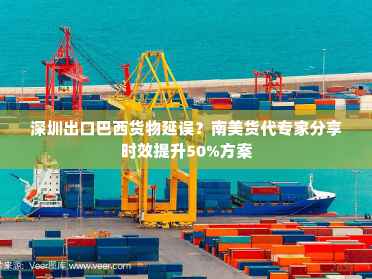 深圳出口巴西货物延误？南美货代专家分享时效提升50%方案
