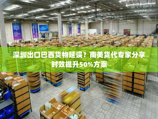 深圳出口巴西货物延误？南美货代专家分享时效提升50%方案