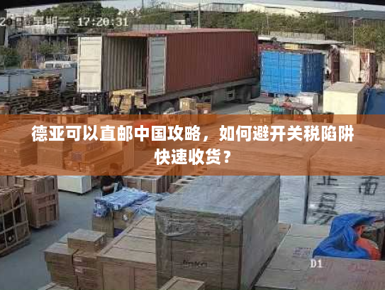 德亚可以直邮中国攻略，如何避开关税陷阱快速收货？