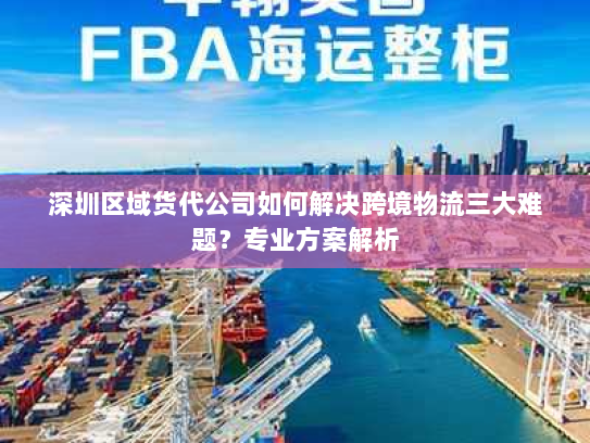 深圳区域货代公司如何解决跨境物流三大难题?专业方案解析 深圳区域货代公司如何解决跨境物流三大难题?专业方案解析