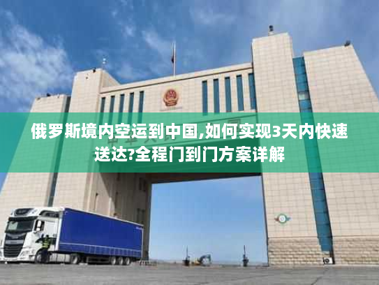 俄罗斯境内空运到中国,如何实现3天内快速送达?全程门到门方案详解
