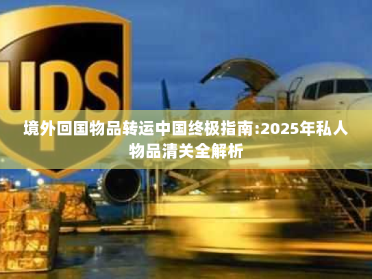 境外回国物品转运中国终极指南:2025年私人物品清关全解析