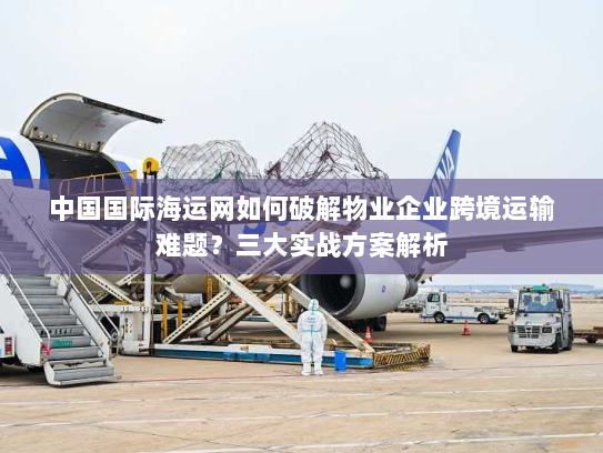 中国国际海运网如何破解物业企业跨境运输难题?三大实战方案解析 中国国际海运网如何破解物业企业跨境运输难题?三大实战方案解析