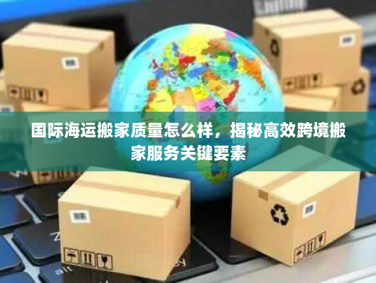 国际海运搬家质量怎么样，揭秘高效跨境搬家服务关键要素