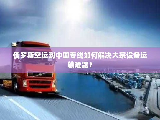俄罗斯空运到中国专线如何解决大宗设备运输难题？