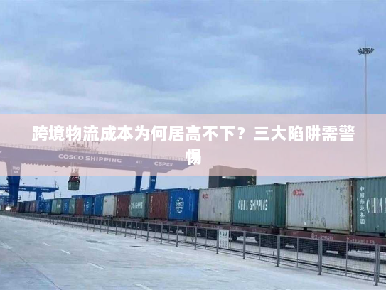 跨境物流成本为何居高不下？三大陷阱需警惕