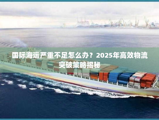 国际海运严重不足怎么办?2025年高效物流突破策略揭秘 国际海运严重不足怎么办?2025年高效物流突破策略揭秘