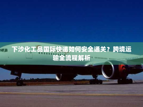 下沙化工品国际快递如何安全通关？跨境运输全流程解析