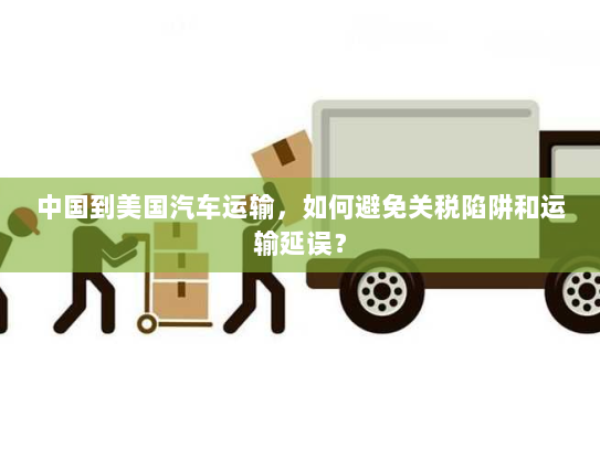 中国到美国汽车运输,如何避免关税陷阱和运输延误? 中国到美国汽车运输,如何避免关税陷阱和运输延误?