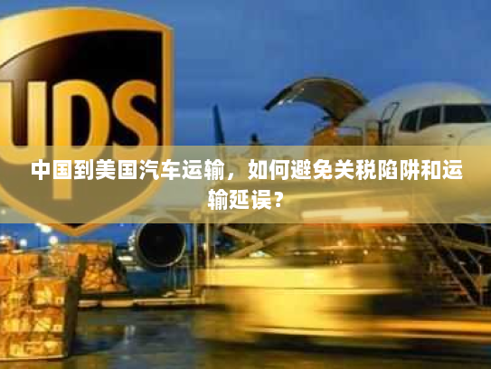 中国到美国汽车运输,如何避免关税陷阱和运输延误? 中国到美国汽车运输,如何避免关税陷阱和运输延误?