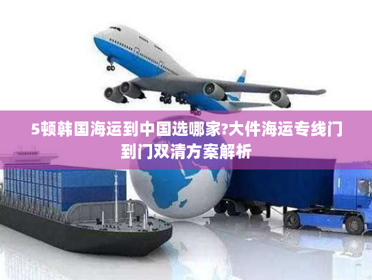 5顿韩国海运到中国选哪家?大件海运专线门到门双清方案解析