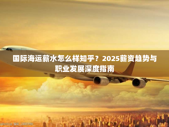 国际海运薪水怎么样知乎？2025薪资趋势与职业发展深度指南