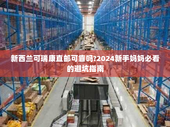 新西兰可瑞康直邮可靠吗?2024新手妈妈必看的避坑指南 新西兰可瑞康直邮可靠吗?2024新手妈妈必看的避坑指南