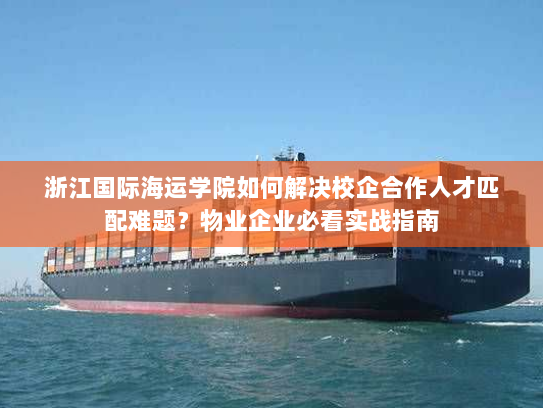 浙江国际海运学院如何解决校企合作人才匹配难题?物业企业必看实战指南 浙江国际海运学院如何解决校企合作人才匹配难题?物业企业必看实战指南