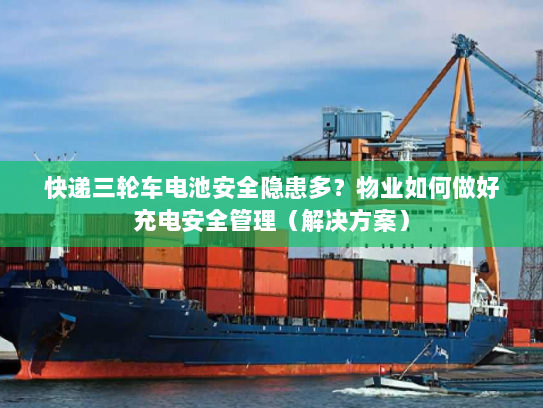 快递三轮车电池安全隐患多？物业如何做好充电安全管理（解决方案）