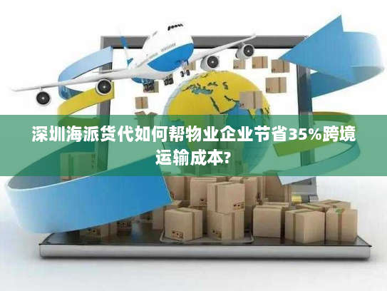 深圳海派货代如何帮物业企业节省35%跨境运输成本? 深圳海派货代如何帮物业企业节省35%跨境运输成本?