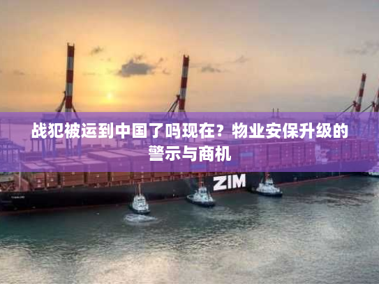 战犯被运到中国了吗现在?物业安保升级的警示与商机 战犯被运到中国了吗现在?物业安保升级的警示与商机