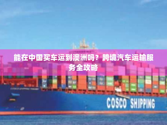 能在中国买车运到澳洲吗?跨境汽车运输服务全攻略 能在中国买车运到澳洲吗?跨境汽车运输服务全攻略