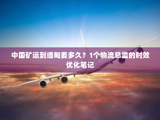 中国矿运到缅甸要多久？1个物流总监的时效优化笔记
