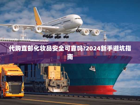 代购直邮化妆品安全可靠吗?2024新手避坑指南