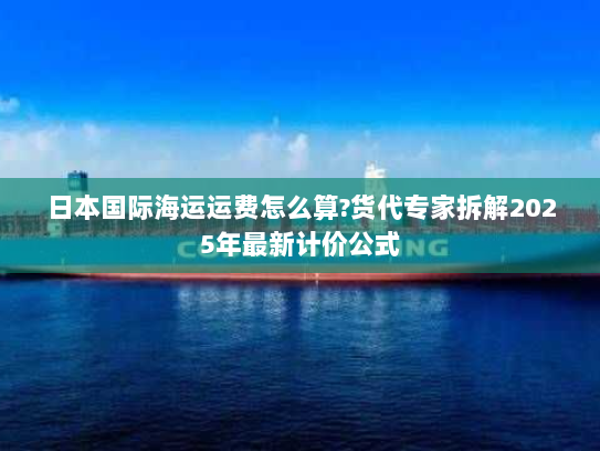 日本国际海运运费怎么算?货代专家拆解2025年最新计价公式