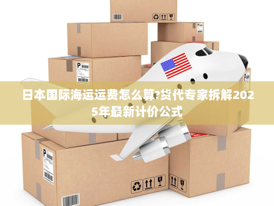 日本国际海运运费怎么算?货代专家拆解2025年最新计价公式