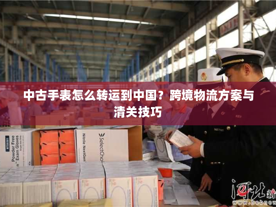 中古手表怎么转运到中国？跨境物流方案与清关技巧