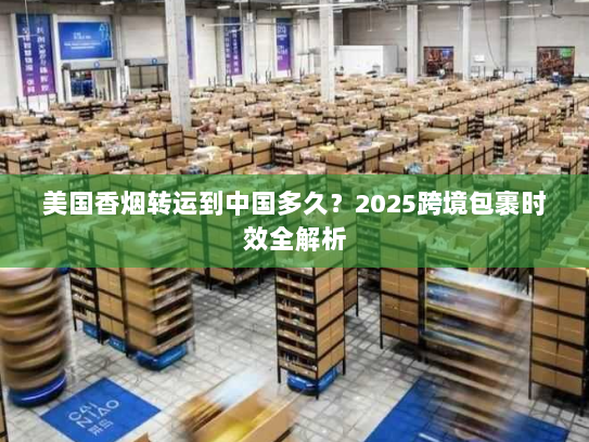 美国香烟转运到中国多久？2025跨境包裹时效全解析