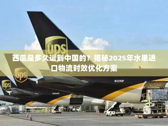 西瓜是多久运到中国的？揭秘2025年水果进口物流时效优化方案