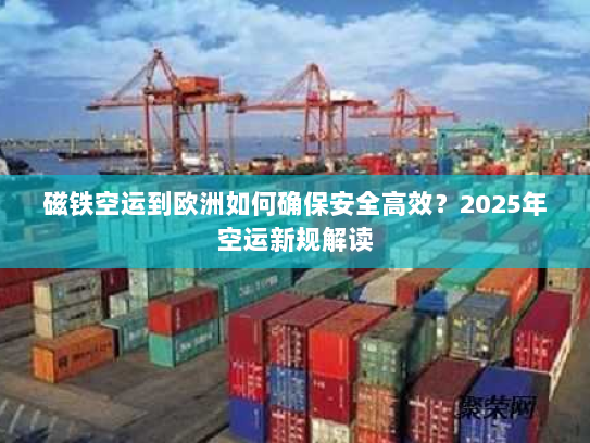 磁铁空运到欧洲如何确保安全高效?2025年空运新规解读 磁铁空运到欧洲如何确保安全高效?2025年空运新规解读