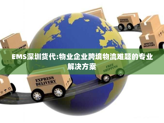 EMS深圳货代:物业企业跨境物流难题的专业解决方案