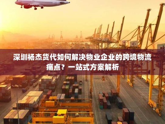 深圳杨杰货代如何解决物业企业的跨境物流痛点？一站式方案解析