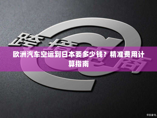 欧洲汽车空运到日本要多少钱？精准费用计算指南