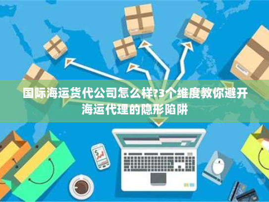 国际海运货代公司怎么样?3个维度教你避开海运代理的隐形陷阱