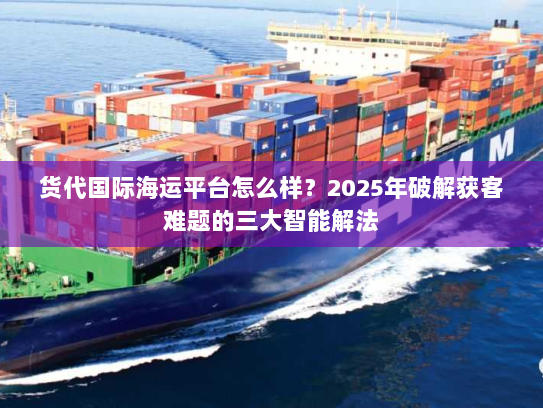 货代国际海运平台怎么样？2025年破解获客难题的三大智能解法