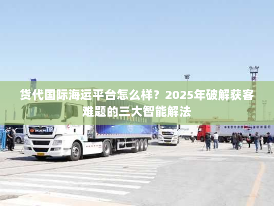 货代国际海运平台怎么样？2025年破解获客难题的三大智能解法