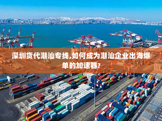深圳货代潮汕专线,如何成为潮汕企业出海爆单的加速器?