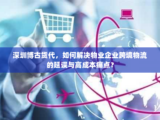 深圳博古货代，如何解决物业企业跨境物流的延误与高成本痛点？