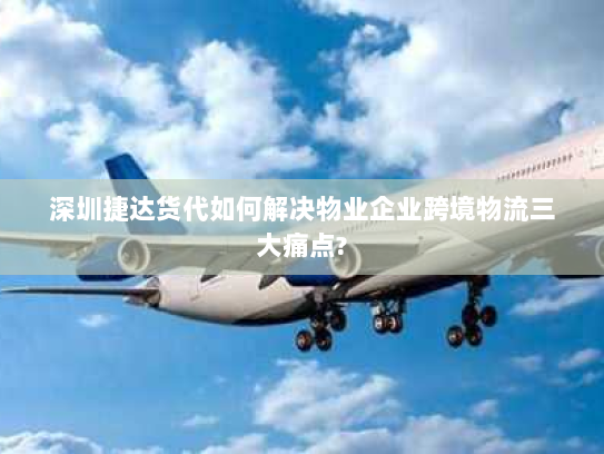 深圳捷达货代如何解决物业企业跨境物流三大痛点?