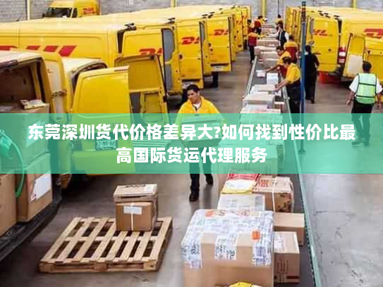 东莞深圳货代价格差异大?如何找到性价比最高国际货运代理服务