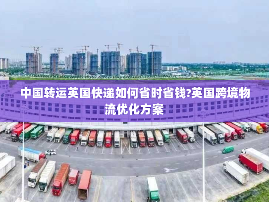 中国转运英国快递如何省时省钱?英国跨境物流优化方案