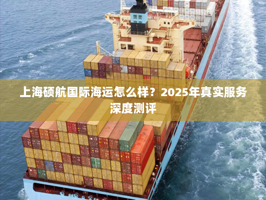 上海硕航国际海运怎么样？2025年真实服务深度测评