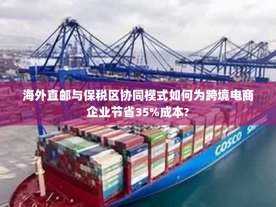 海外直邮与保税区协同模式如何为跨境电商企业节省35%成本? 海外直邮与保税区协同模式如何为跨境电商企业节省35%成本?