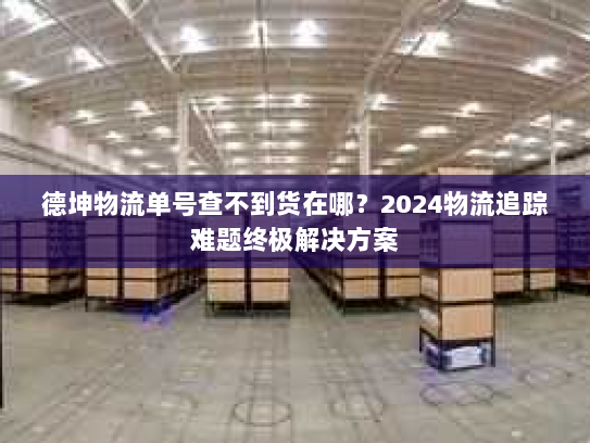 德坤物流单号查不到货在哪？2024物流追踪难题终极解决方案