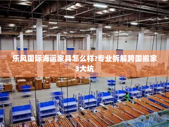 乐风国际海运家具怎么样?专业拆解跨国搬家3大坑
