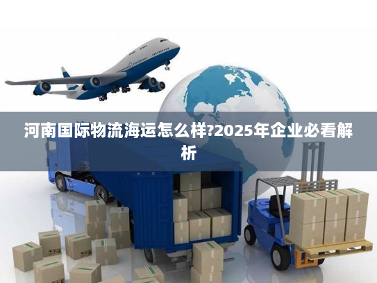 河南国际物流海运怎么样?2025年企业必看解析