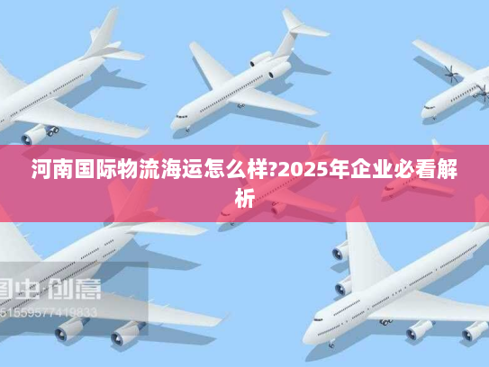 河南国际物流海运怎么样?2025年企业必看解析