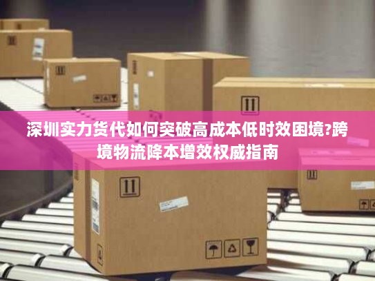 深圳实力货代如何突破高成本低时效困境?跨境物流降本增效权威指南