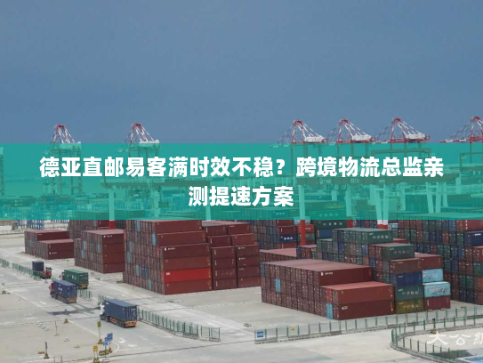 德亚直邮易客满时效不稳？跨境物流总监亲测提速方案