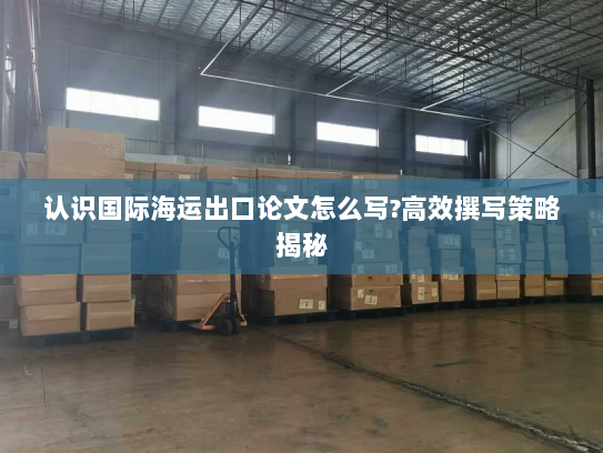 认识国际海运出口论文怎么写?高效撰写策略揭秘 认识国际海运出口论文怎么写?高效撰写策略揭秘
